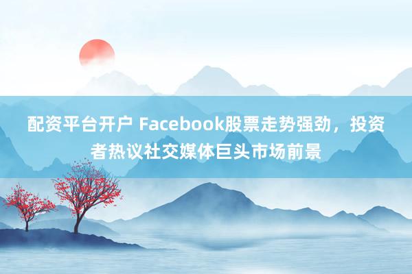 配资平台开户 Facebook股票走势强劲，投资者热议社交媒体巨头市场前景