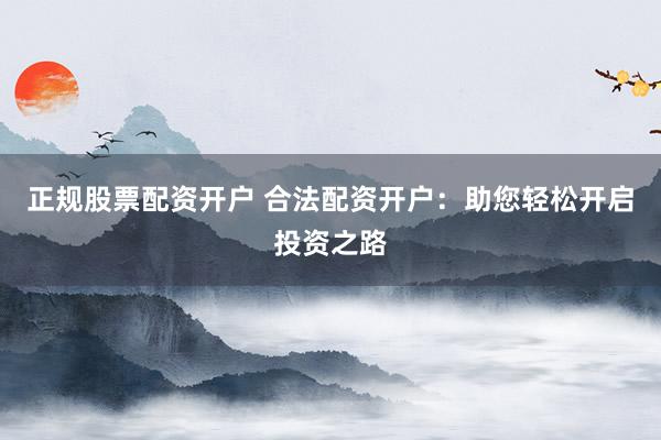 正规股票配资开户 合法配资开户：助您轻松开启投资之路