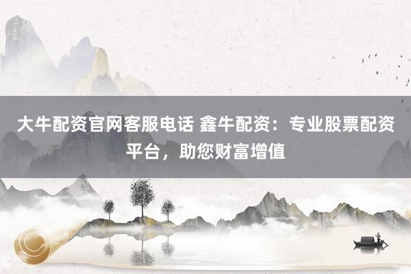 大牛配资官网客服电话 鑫牛配资：专业股票配资平台，助您财富增值