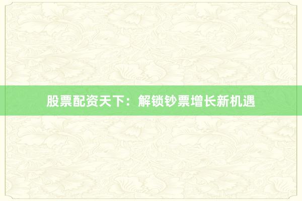 股票配资天下：解锁钞票增长新机遇