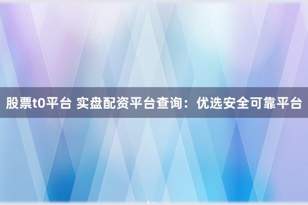 股票t0平台 实盘配资平台查询：优选安全可靠平台