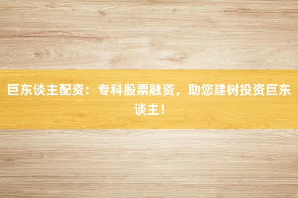 巨东谈主配资：专科股票融资，助您建树投资巨东谈主！