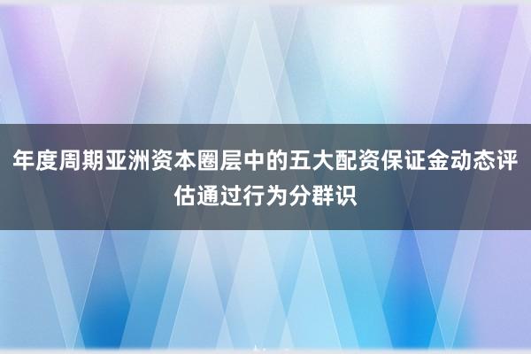 年度周期亚洲资本圈层中的五大配资保证金动态评估通过行为分群识