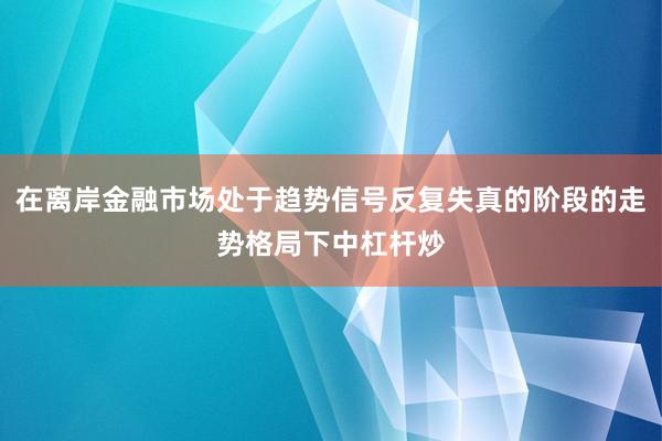 在离岸金融市场处于趋势信号反复失真的阶段的走势格局下中杠杆炒