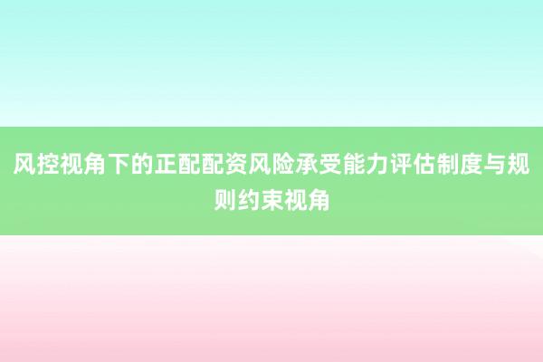 风控视角下的正配配资风险承受能力评估制度与规则约束视角