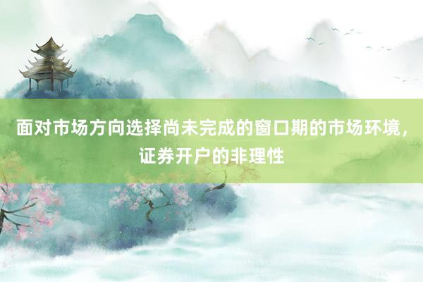 面对市场方向选择尚未完成的窗口期的市场环境，证券开户的非理性