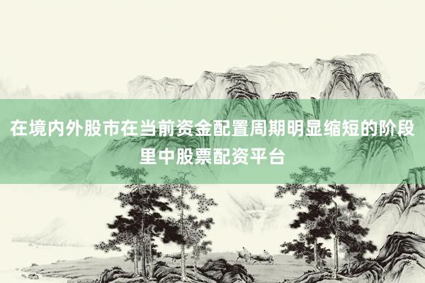 在境内外股市在当前资金配置周期明显缩短的阶段里中股票配资平台