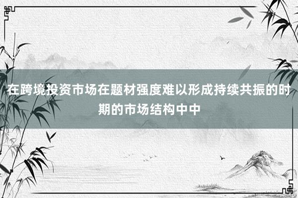在跨境投资市场在题材强度难以形成持续共振的时期的市场结构中中