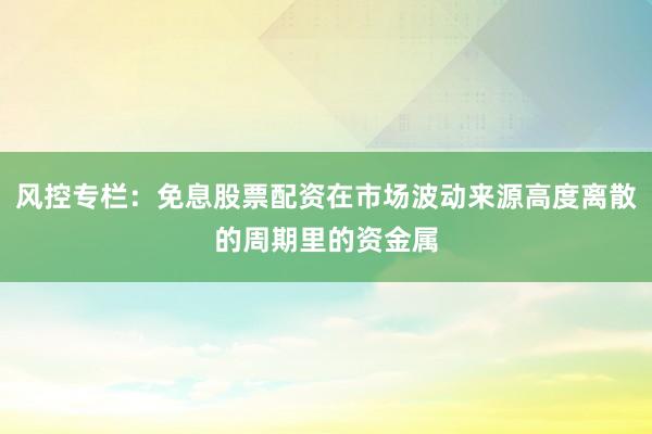 风控专栏：免息股票配资在市场波动来源高度离散的周期里的资金属