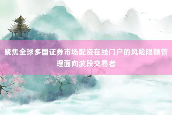 聚焦全球多国证券市场配资在线门户的风险限额管理面向波段交易者