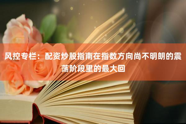 风控专栏：配资炒股指南在指数方向尚不明朗的震荡阶段里的最大回