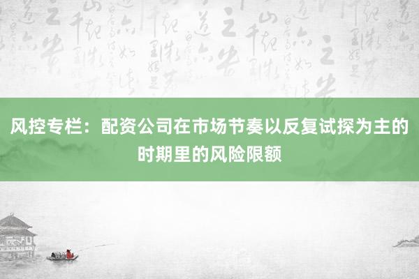 风控专栏：配资公司在市场节奏以反复试探为主的时期里的风险限额