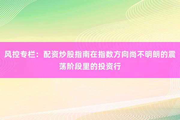风控专栏：配资炒股指南在指数方向尚不明朗的震荡阶段里的投资行