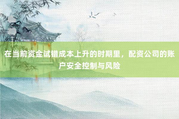 在当前资金试错成本上升的时期里，配资公司的账户安全控制与风险