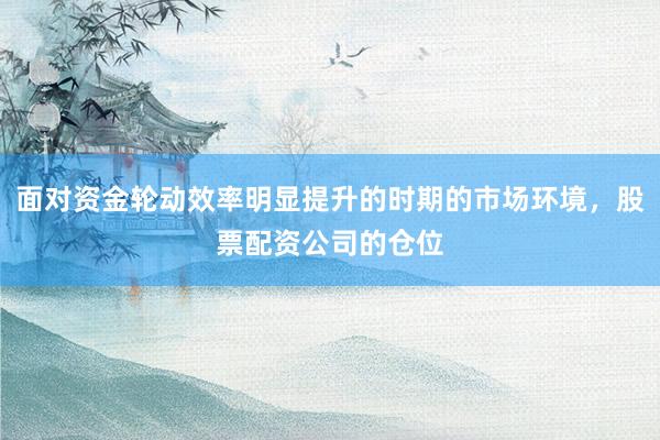 面对资金轮动效率明显提升的时期的市场环境，股票配资公司的仓位