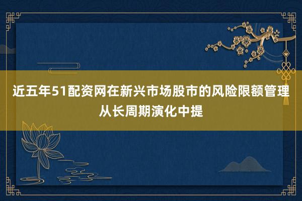 近五年51配资网在新兴市场股市的风险限额管理从长周期演化中提
