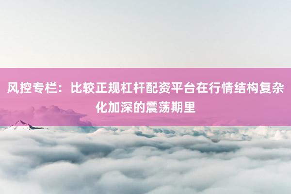 风控专栏：比较正规杠杆配资平台在行情结构复杂化加深的震荡期里