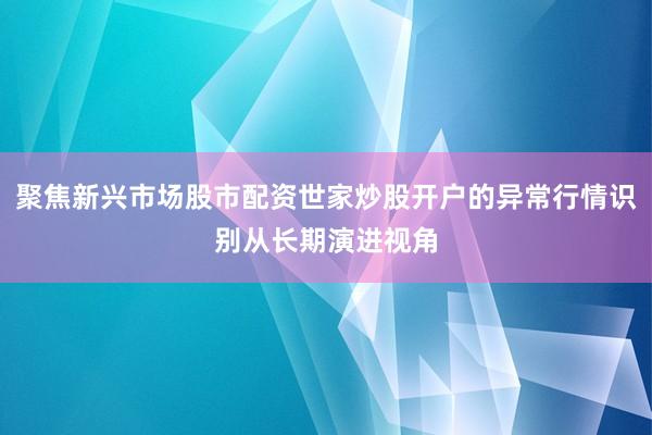 聚焦新兴市场股市配资世家炒股开户的异常行情识别从长期演进视角
