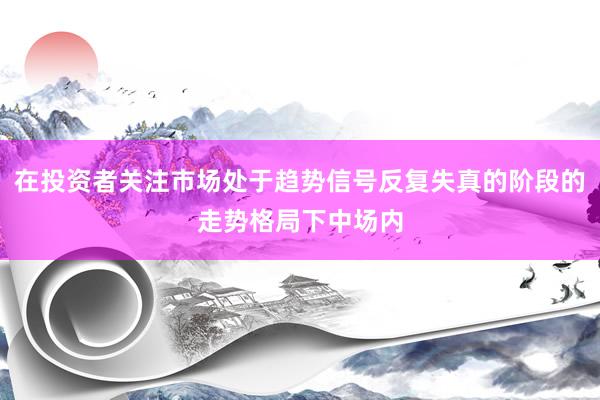 在投资者关注市场处于趋势信号反复失真的阶段的走势格局下中场内