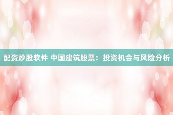 配资炒股软件 中国建筑股票：投资机会与风险分析