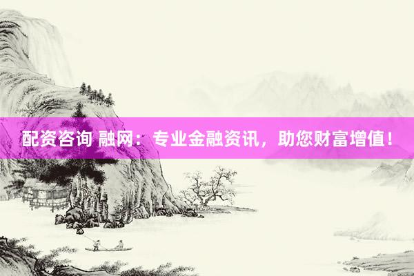 配资咨询 融网：专业金融资讯，助您财富增值！