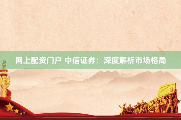 网上配资门户 中信证券：深度解析市场格局