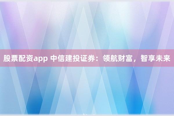 股票配资app 中信建投证券：领航财富，智享未来