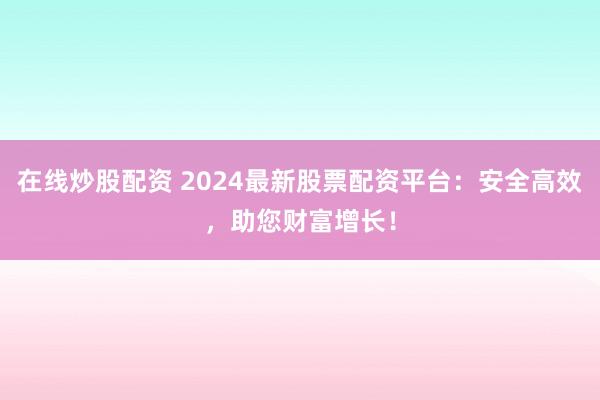在线炒股配资 2024最新股票配资平台：安全高效，助您财富增长！