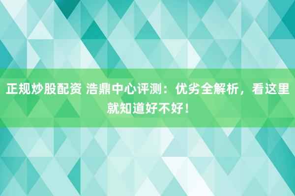 正规炒股配资 浩鼎中心评测：优劣全解析，看这里就知道好不好！