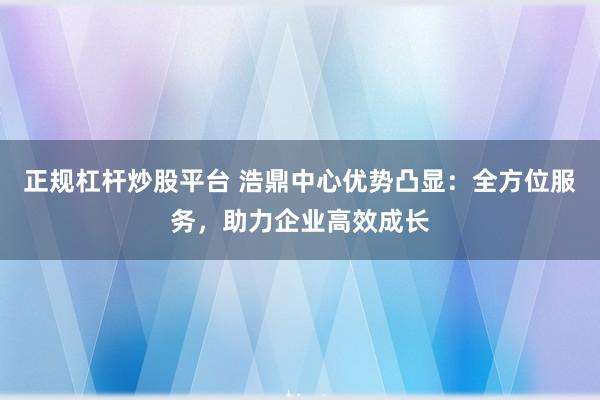 正规杠杆炒股平台 浩鼎中心优势凸显：全方位服务，助力企业高效成长