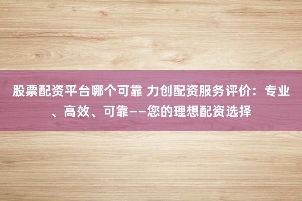 股票配资平台哪个可靠 力创配资服务评价：专业、高效、可靠——您的理想配资选择