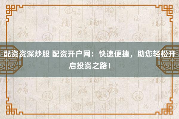 配资资深炒股 配资开户网：快速便捷，助您轻松开启投资之路！