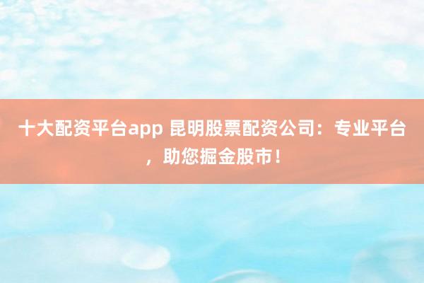 十大配资平台app 昆明股票配资公司：专业平台，助您掘金股市！