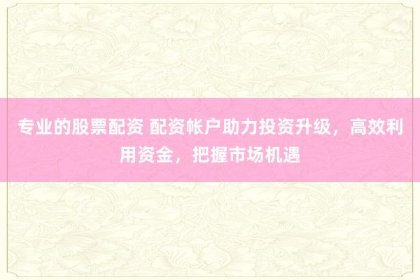 专业的股票配资 配资帐户助力投资升级，高效利用资金，把握市场机遇