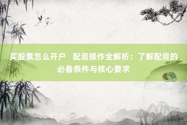 买股票怎么开户   配资操作全解析：了解配资的必备条件与核心要求