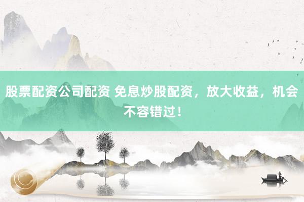股票配资公司配资 免息炒股配资，放大收益，机会不容错过！