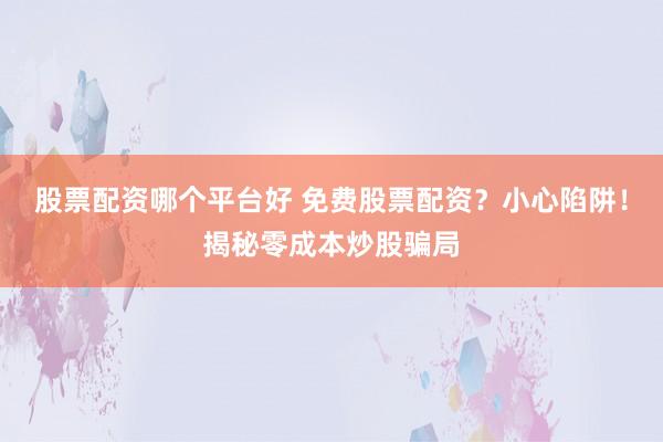 股票配资哪个平台好 免费股票配资？小心陷阱！揭秘零成本炒股骗局