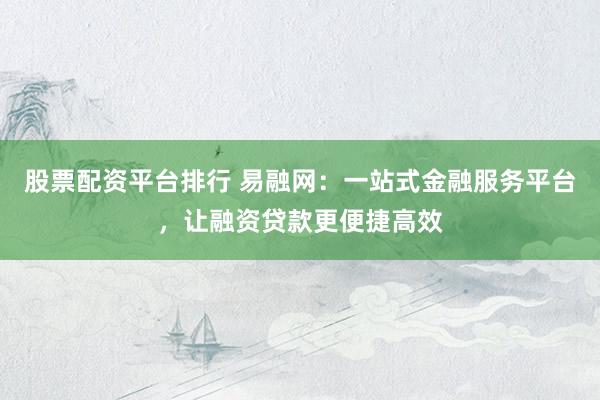 股票配资平台排行 易融网：一站式金融服务平台，让融资贷款更便捷高效