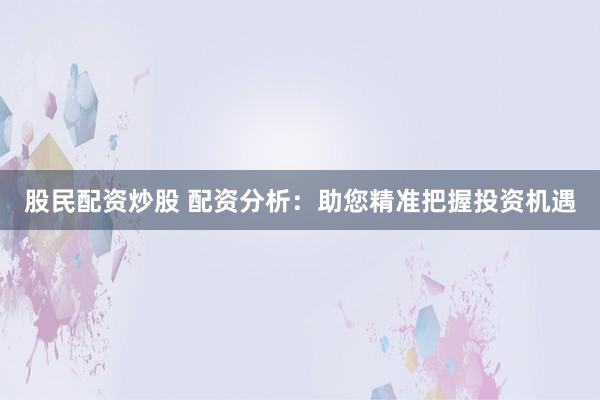 股民配资炒股 配资分析：助您精准把握投资机遇