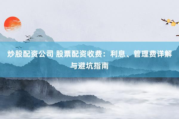 炒股配资公司 股票配资收费：利息、管理费详解与避坑指南