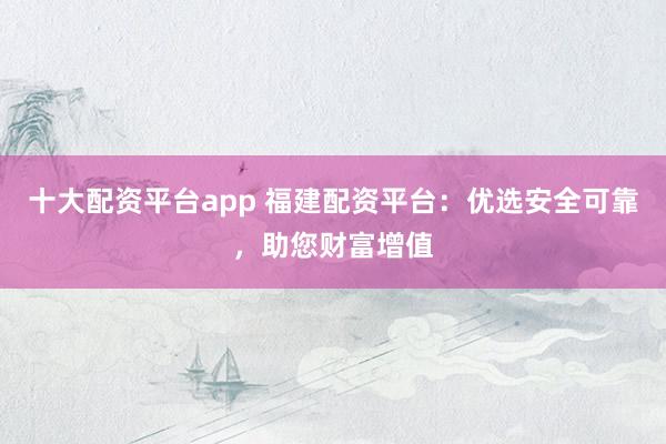 十大配资平台app 福建配资平台：优选安全可靠，助您财富增值