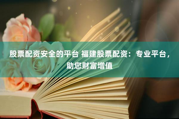 股票配资安全的平台 福建股票配资：专业平台，助您财富增值