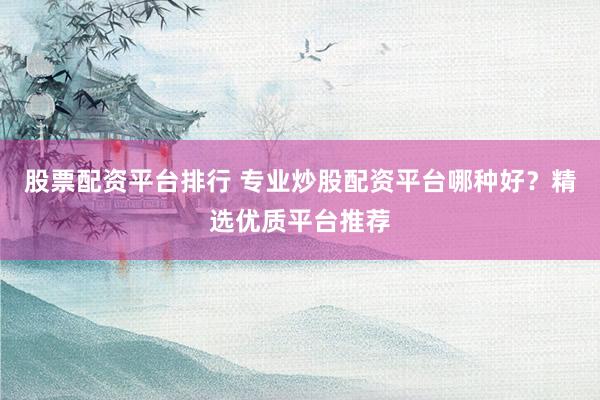 股票配资平台排行 专业炒股配资平台哪种好？精选优质平台推荐