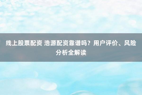 线上股票配资 浩源配资靠谱吗？用户评价、风险分析全解读