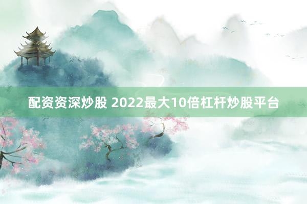 配资资深炒股 2022最大10倍杠杆炒股平台
