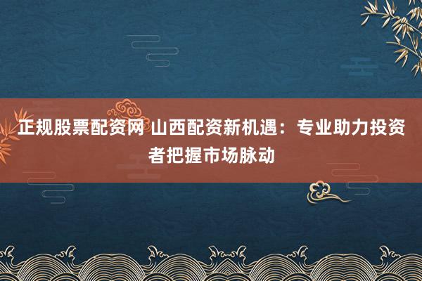 正规股票配资网 山西配资新机遇：专业助力投资者把握市场脉动