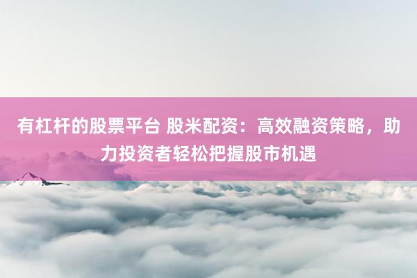 有杠杆的股票平台 股米配资：高效融资策略，助力投资者轻松把握股市机遇