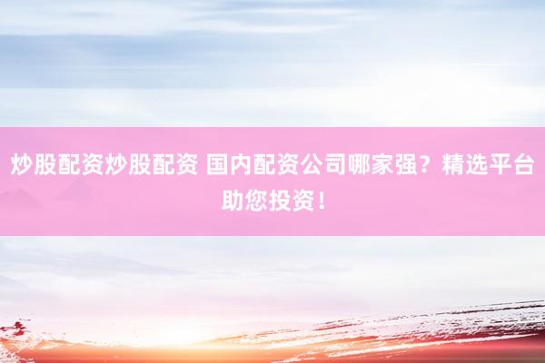 炒股配资炒股配资 国内配资公司哪家强？精选平台助您投资！