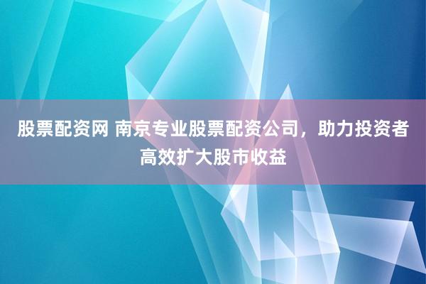 股票配资网 南京专业股票配资公司，助力投资者高效扩大股市收益
