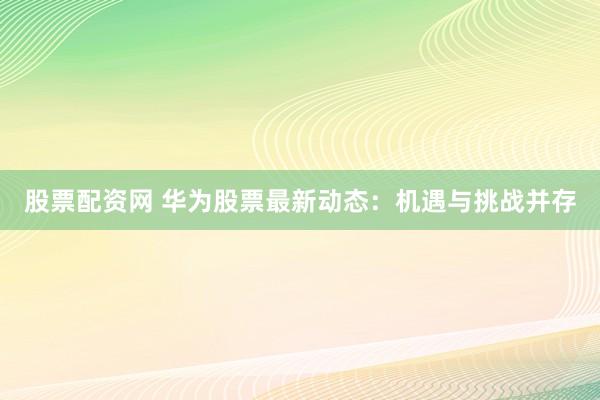 股票配资网 华为股票最新动态：机遇与挑战并存